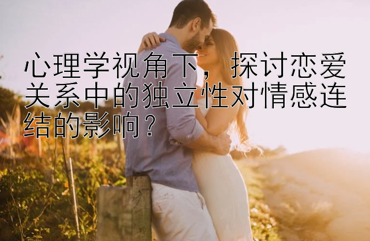 心理学视角下，探讨恋爱关系中的独立性对情感连结的影响？