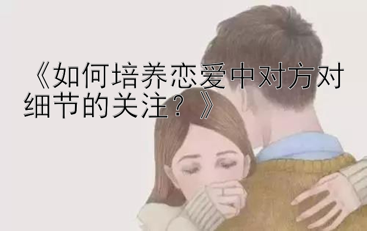 《如何培养恋爱中对方对细节的关注？》