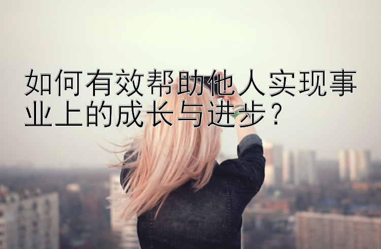 如何有效帮助他人实现事业上的成长与进步？