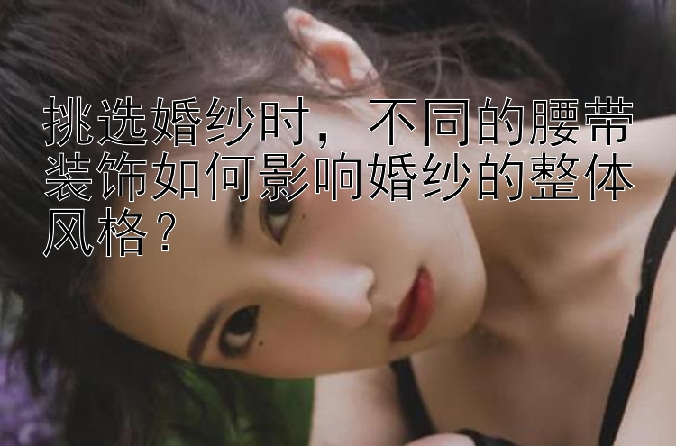 挑选婚纱时，不同的腰带装饰如何影响婚纱的整体风格？