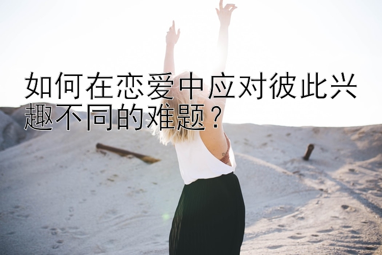 如何在恋爱中应对彼此兴趣不同的难题？