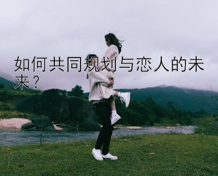 如何共同规划与恋人的未来？