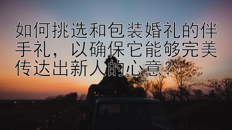 如何挑选和包装婚礼的伴手礼，以确保它能够完美传达出新人的心意？