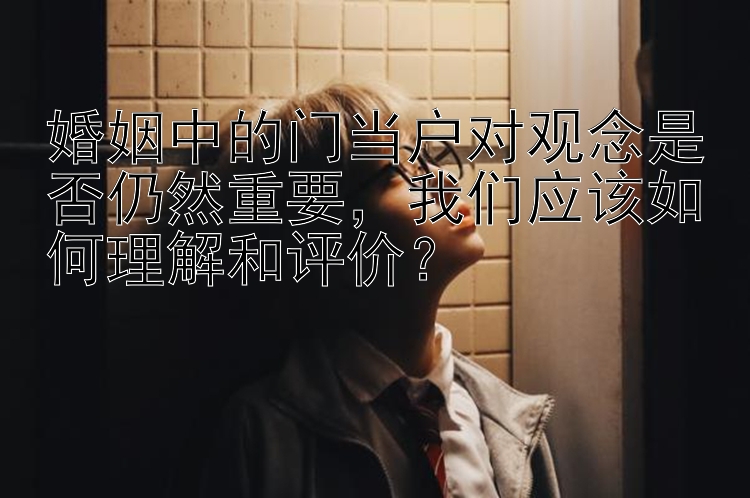 婚姻中的门当户对观念是否仍然重要，我们应该如何理解和评价？