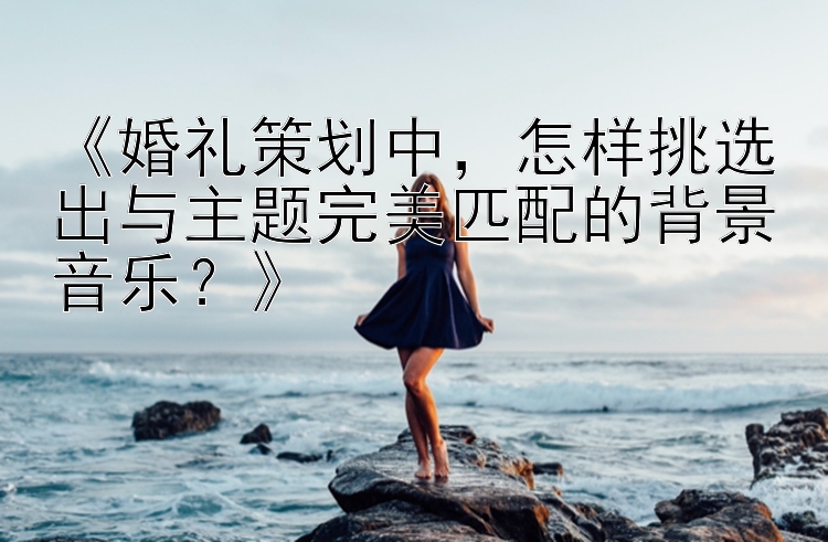 《婚礼策划中，怎样挑选出与主题完美匹配的背景音乐？》