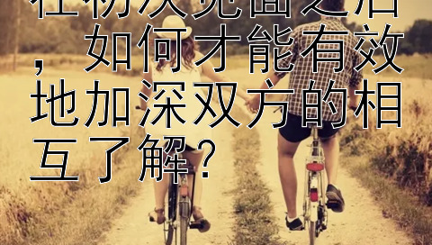 在初次见面之后，如何才能有效地加深双方的相互了解？