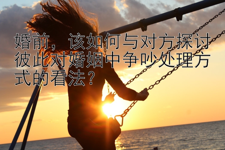 婚前，该如何与对方探讨彼此对婚姻中争吵处理方式的看法？