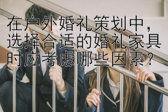 在户外婚礼策划中，选择合适的婚礼家具时应考虑哪些因素？