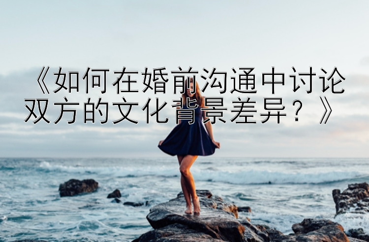 《如何在婚前沟通中讨论双方的文化背景差异？》