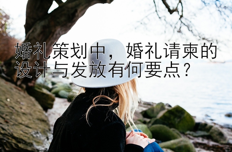 婚礼策划中，婚礼请柬的设计与发放有何要点？