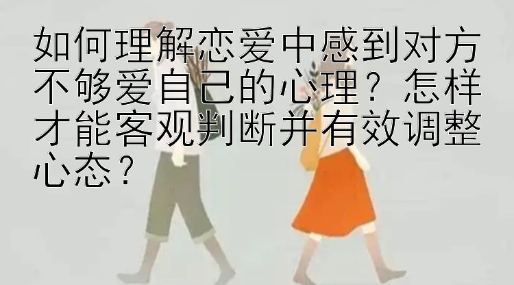 如何理解恋爱中感到对方不够爱自己的心理？怎样才能客观判断并有效调整心态？