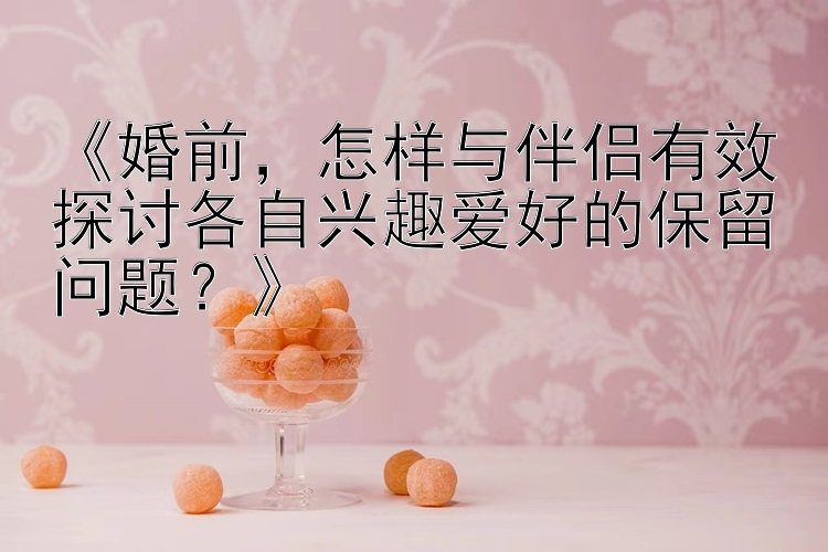 《婚前，怎样与伴侣有效探讨各自兴趣爱好的保留问题？》