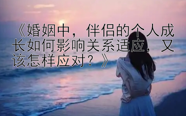 《婚姻中，伴侣的个人成长如何影响关系适应，又该怎样应对？》