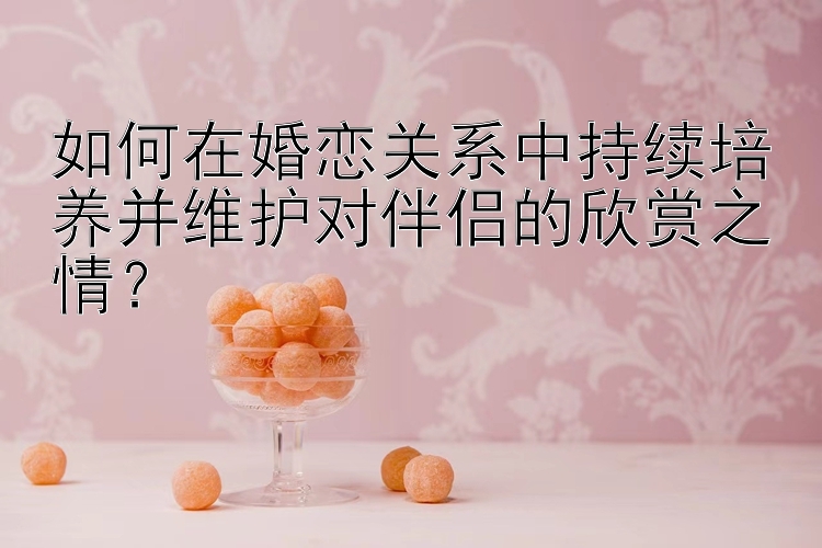 如何在婚恋关系中持续培养并维护对伴侣的欣赏之情？