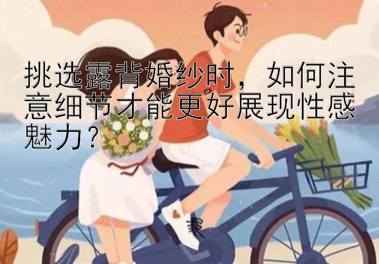 挑选露背婚纱时，如何注意细节才能更好展现性感魅力？