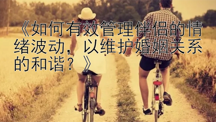 《如何有效管理伴侣的情绪波动，以维护婚姻关系的和谐？》