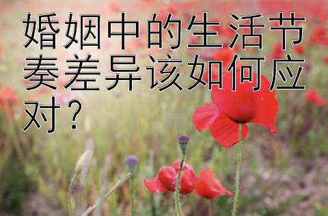 婚姻中的生活节奏差异该如何应对？