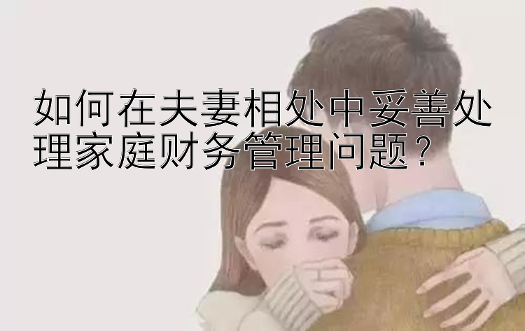 如何在夫妻相处中妥善处理家庭财务管理问题？