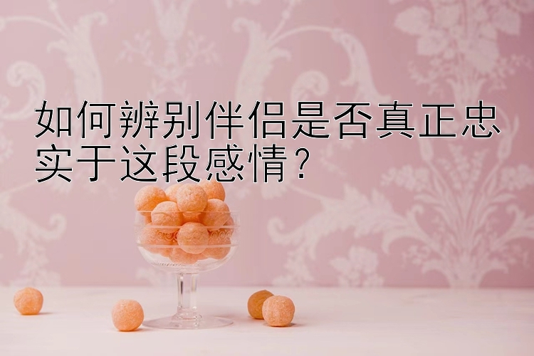 如何辨别伴侣是否真正忠实于这段感情？