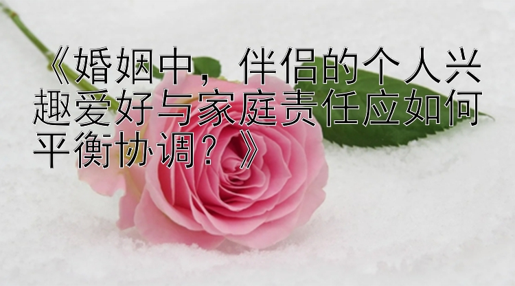 《婚姻中，伴侣的个人兴趣爱好与家庭责任应如何平衡协调？》