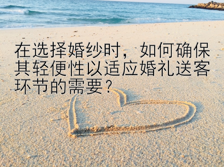 在选择婚纱时，如何确保其轻便性以适应婚礼送客环节的需要？