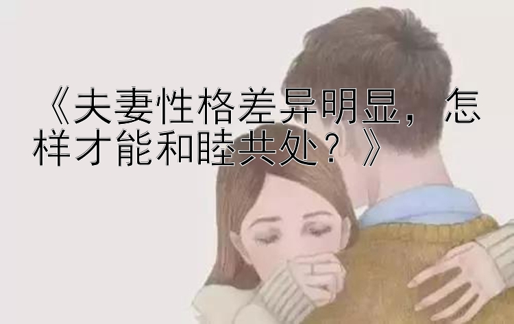 《夫妻性格差异明显，怎样才能和睦共处？》