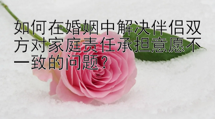 如何在婚姻中解决伴侣双方对家庭责任承担意愿不一致的问题？