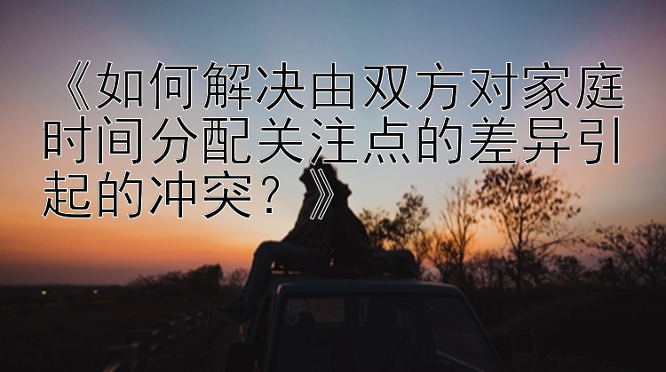 《如何解决由双方对家庭时间分配关注点的差异引起的冲突？》