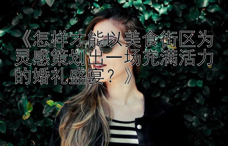 《怎样才能以美食街区为灵感策划出一场充满活力的婚礼盛宴？》