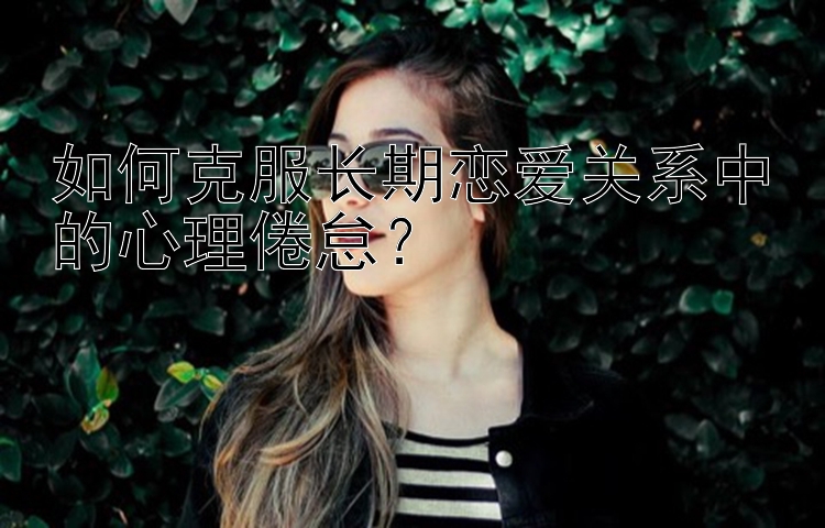 如何克服长期恋爱关系中的心理倦怠？