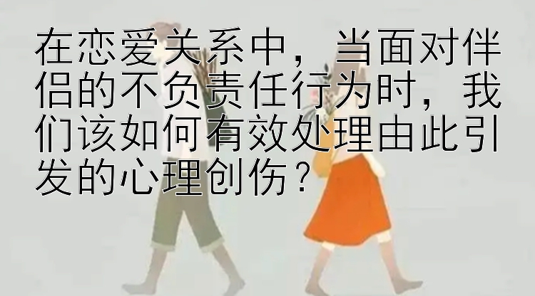 在恋爱关系中，当面对伴侣的不负责任行为时，我们该如何有效处理由此引发的心理创伤？