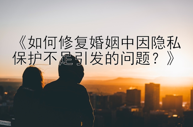 《如何修复婚姻中因隐私保护不足引发的问题？》