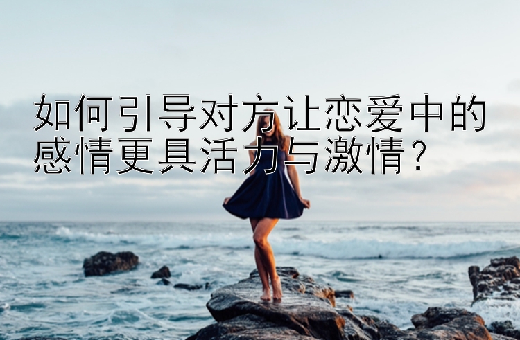 如何引导对方让恋爱中的感情更具活力与激情？