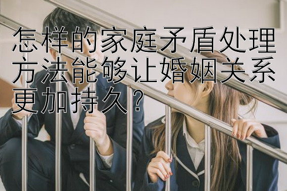 怎样的家庭矛盾处理方法能够让婚姻关系更加持久？