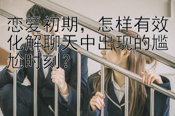 恋爱初期，怎样有效化解聊天中出现的尴尬时刻？