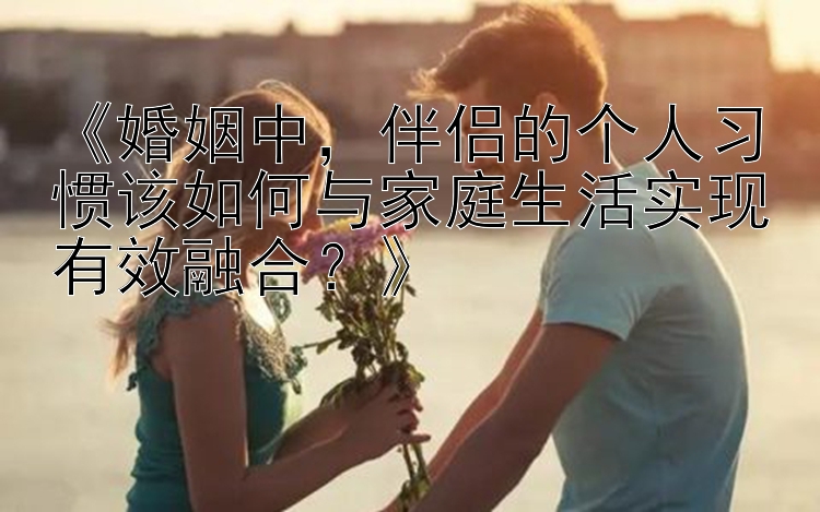 《婚姻中，伴侣的个人习惯该如何与家庭生活实现有效融合？》