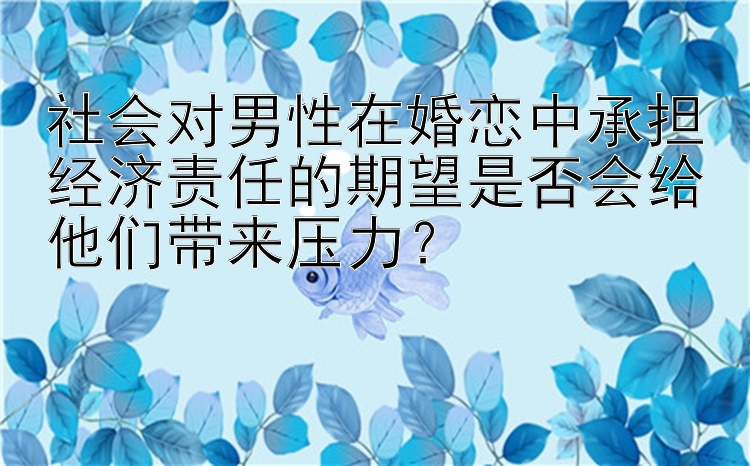 社会对男性在婚恋中承担经济责任的期望是否会给他们带来压力？