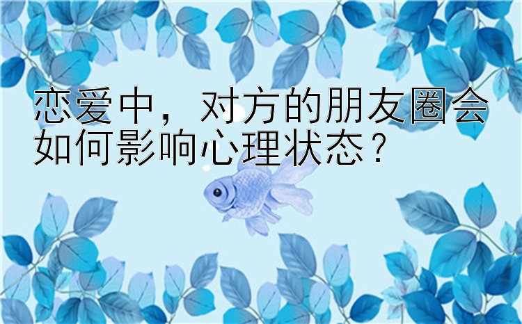 恋爱中，对方的朋友圈会如何影响心理状态？