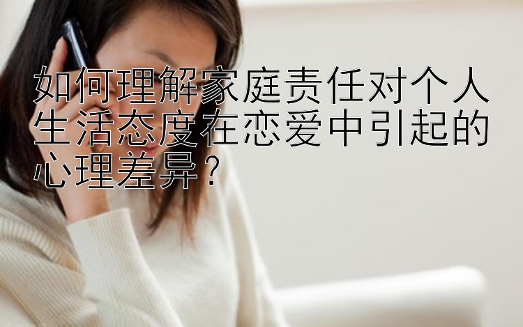 如何理解家庭责任对个人生活态度在恋爱中引起的心理差异？