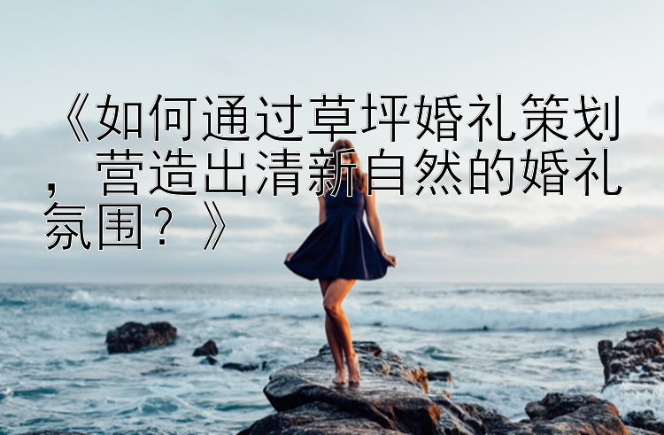 《如何通过草坪婚礼策划，营造出清新自然的婚礼氛围？》