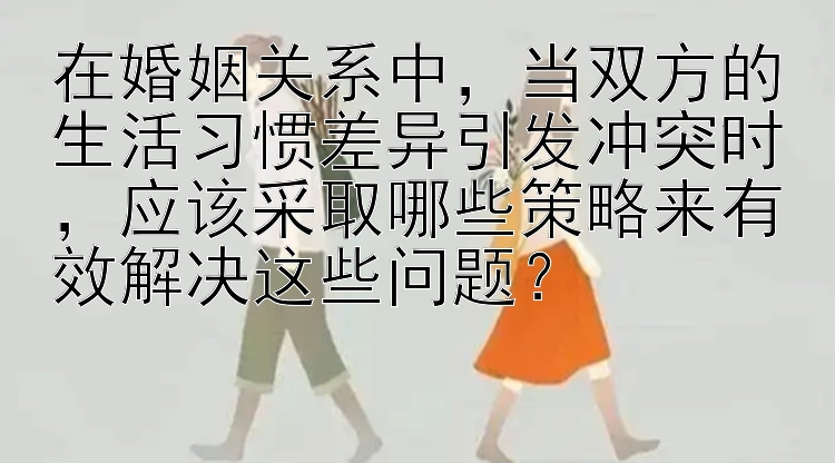 在婚姻关系中，当双方的生活习惯差异引发冲突时，应该采取哪些策略来有效解决这些问题？