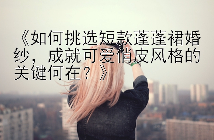 《如何挑选短款蓬蓬裙婚纱，成就可爱俏皮风格的关键何在？》