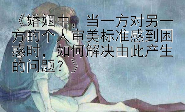 《婚姻中，当一方对另一方的个人审美标准感到困惑时，如何解决由此产生的问题？》