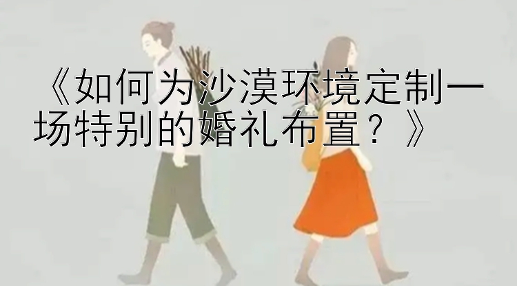 《如何为沙漠环境定制一场特别的婚礼布置？》