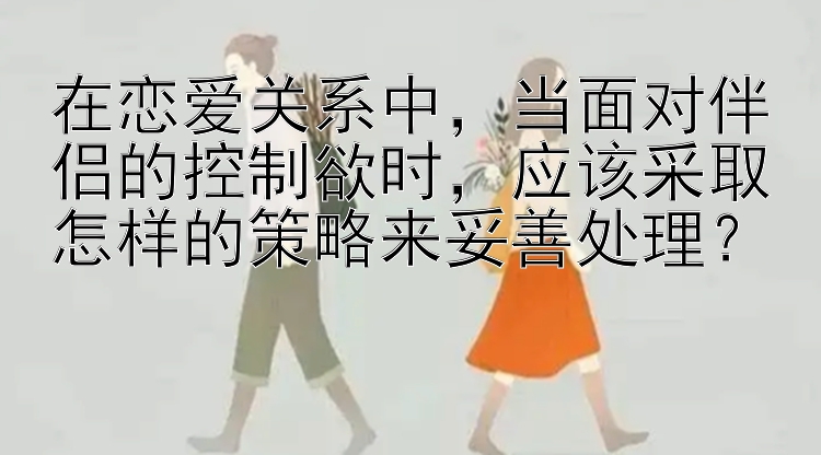 在恋爱关系中，当面对伴侣的控制欲时，应该采取怎样的策略来妥善处理？