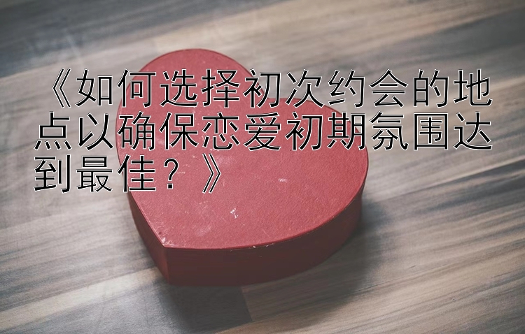 《如何选择初次约会的地点以确保恋爱初期氛围达到最佳？》