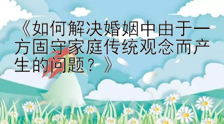 《如何解决婚姻中由于一方固守家庭传统观念而产生的问题？》