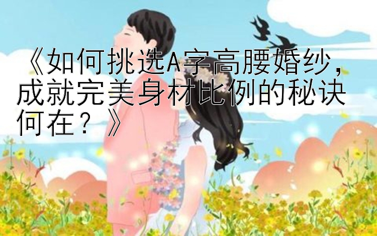 《如何挑选A字高腰婚纱，成就完美身材比例的秘诀何在？》